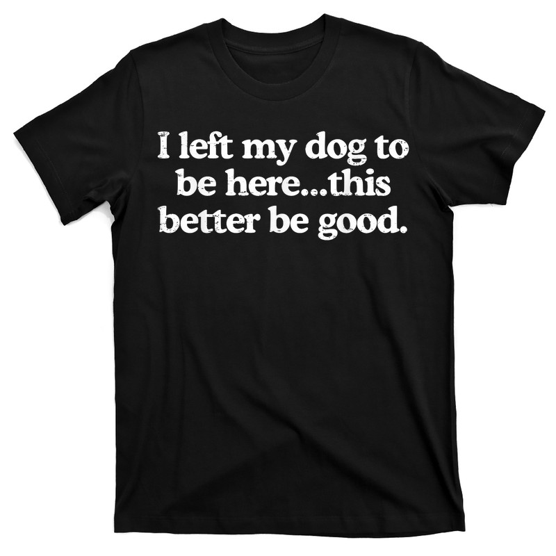 I Left My Dog To Be Here This Better Be Good T-Shirt