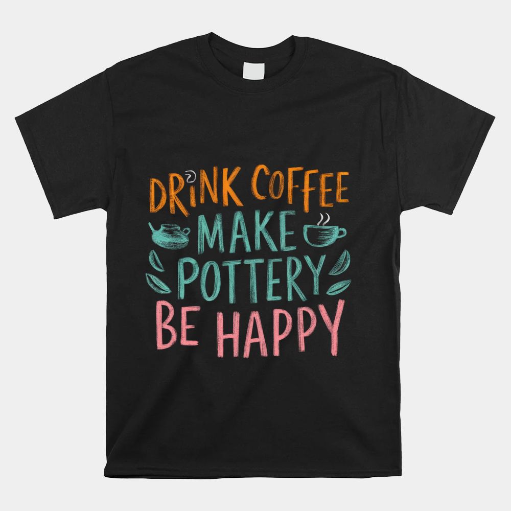 Drink Coffee Make Pottery Be Happy Shirt